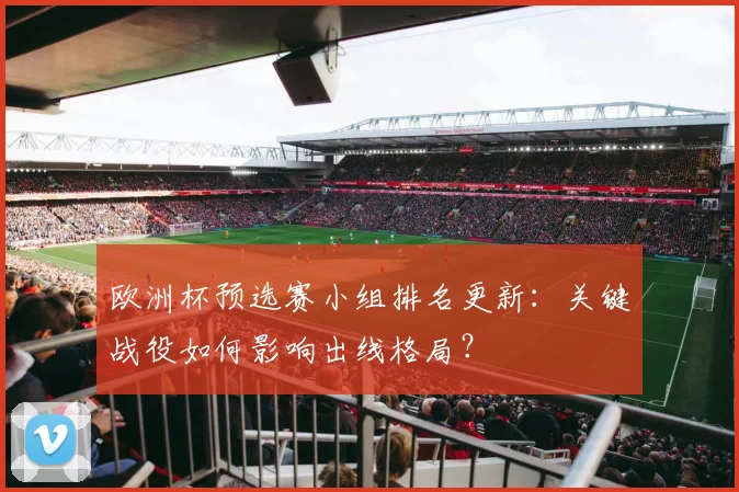 欧洲杯预选赛小组排名更新：关键战役如何影响出线格局？