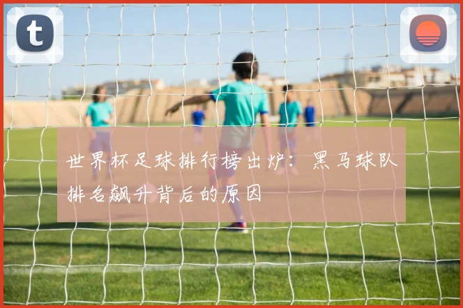 世界杯足球排行榜出炉：黑马球队排名飙升背后的原因
