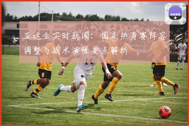 亚运会实时新闻:国足热身赛阵容调整与战术演练要点解析