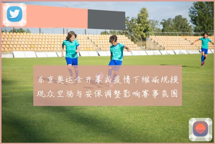 东京奥运会开幕式疫情下缩减规模观众空场与安保调整影响赛事氛围