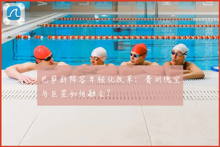 巴萨新阵容年轻化改革:青训瑰宝与巨星如何融合?