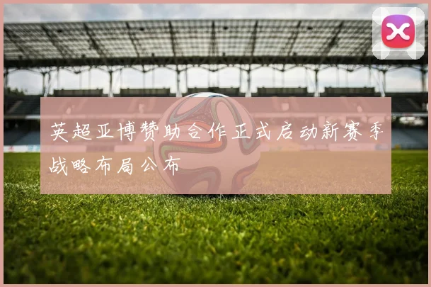 英超亚博赞助合作正式启动新赛季战略布局公布